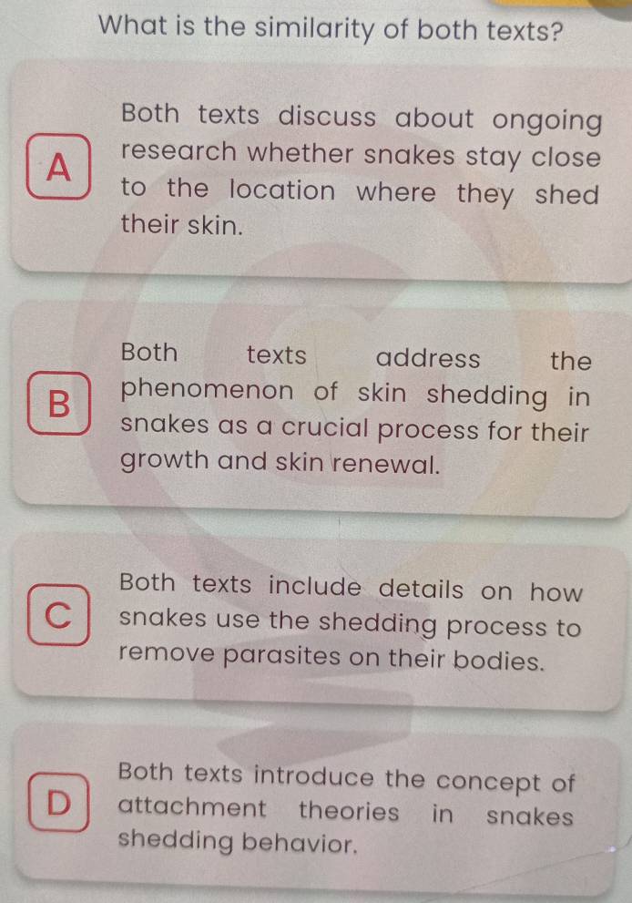 What is the similarity of both texts?
Both texts discuss about ongoing
research whether snakes stay close
A to the location where they she .
their skin.
Both texts address the
B phenomenon of skin shedding in 
snakes as a crucial process for their
growth and skin renewal.
Both texts include details on how
C snakes use the shedding process to
remove parasites on their bodies.
Both texts introduce the concept of
D attachment theories in snakes 
shedding behavior.