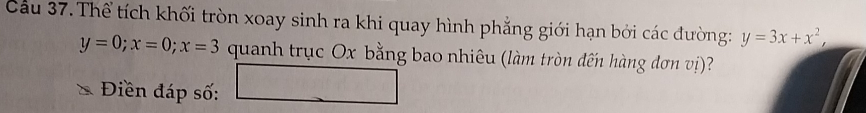 Cầu 37. Thể tích khối tròn xoay sinh ra khi quay hình phẳng giới hạn bởi các đường: y=3x+x^2,
y=0; x=0; x=3 quanh trục Ox bằng bao nhiêu (làm tròn đến hàng đơn vị)?
f(x)=-x^2+5x+6
Điền đáp số:
 41/4 -( 1/4 - 1/4 )^3