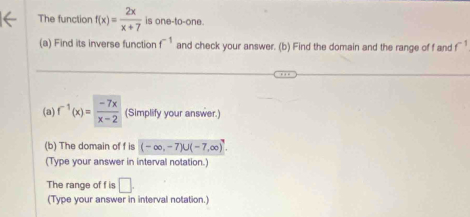 The function f(x)= 2x/x+7  is one-to-one. 
(a) Find its inverse function f^(-1) and check your answer. (b) Find the domain and the range of f and f^(-1)
(a) f^(-1)(x)= (-7x)/x-2  (Simplify your answer.) 
(b) The domain of f is (-∈fty ,-7)∪ (-7,∈fty )^7. 
(Type your answer in interval notation.) 
The range of f is □. 
(Type your answer in interval notation.)