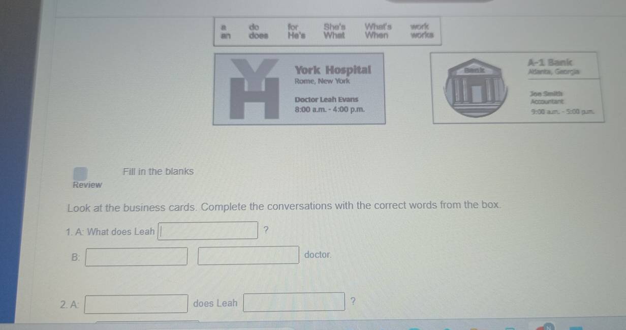 do for She's What's work 
an does He's What When works 
York Hospital 
Rome, New York 
Doctor Leah Evans 
8:00 a.m. - 4:00 p.m. 
Fill in the blanks 
Review 
Look at the business cards. Complete the conversations with the correct words from the box. 
1. A: What does Leah C(, ?
O_1+O_2
B: (-3, doctor. 
2. A: x_1+x_2= □ /□   does Leah △ ABC≌ △ CB) (-1,4) ?