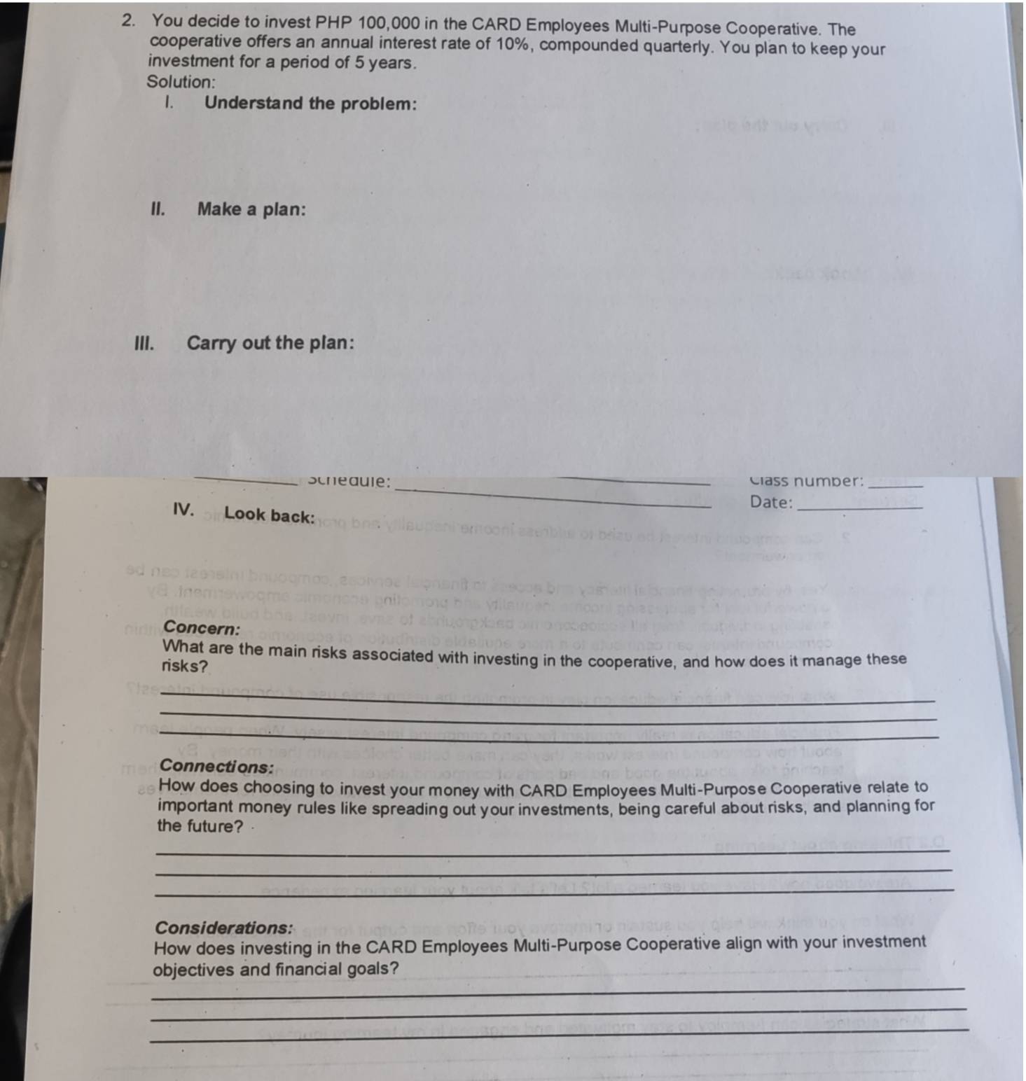 You decide to invest PHP 100,000 in the CARD Employees Multi-Purpose Cooperative. The 
cooperative offers an annual interest rate of 10%, compounded quarterly. You plan to keep your 
investment for a period of 5 years. 
Solution: 
1. Understand the problem: 
II. Make a plan: 
III. Carry out the plan: 
_ 
_ 
Scheauie: _Class number:_ 
Date:_ 
IV. Look back: 
Concern: 
What are the main risks associated with investing in the cooperative, and how does it manage these 
risks? 
_ 
_ 
_ 
Connections: 
How does choosing to invest your money with CARD Employees Multi-Purpose Cooperative relate to 
important money rules like spreading out your investments, being careful about risks, and planning for 
the future? 
_ 
_ 
_ 
Considerations: 
How does investing in the CARD Employees Multi-Purpose Cooperative align with your investment 
_ 
objectives and financial goals? 
_ 
_