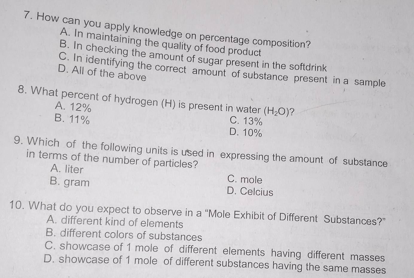 How can you apply knowledge on percentage composition?
A. In maintaining the quality of food product
B. In checking the amount of sugar present in the softdrink
C. In identifying the correct amount of substance present in a sample
D. All of the above
8. What percent of hydrogen (H) is present in water (H_2O) ?
A. 12%
B. 11%
C. 13%
D. 10%
9. Which of the following units is used in expressing the amount of substance
in terms of the number of particles?
A. liter C. mole
B. gram D. Celcius
10. What do you expect to observe in a “Mole Exhibit of Different Substances?”
A. different kind of elements
B. different colors of substances
C. showcase of 1 mole of different elements having different masses
D. showcase of 1 mole of different substances having the same masses