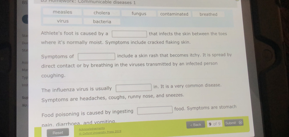 B5 3 Homework: Communicable diseases 1
measles cholera fungus contaminated breathed
virus bacteria
Sta Athlete's foot is caused by a that infects the skin between the toes
Due where it's normally moist. Symptoms include cracked flaking skin.
Sta
Symptoms of include a skin rash that becomes itchy. It is spread by
Ass
direct contact or by breathing in the viruses transmitted by an infected person
Ma
Typ coughing.
inst
The influenza virus is usually . It is a very common disease.
Sup
Symptoms are headaches, coughs, runny nose, and sneezes.
No
Food poisoning is caused by ingesting food. Symptoms are stomach
pain. diarrhoea, and vomiting.
Reset Acknowledgements < Back 9 of 9 Submit
© Oxford Universitv Press 2019