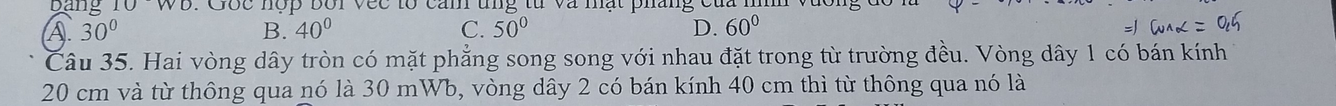 bang 10WU : Gốc nợp bối vec tổ can tng từ và nạt pháng của :
A 30°
B. 40° C. 50° D. 60°
Câu 35. Hai vòng dây tròn có mặt phẳng song song với nhau đặt trong từ trường đều. Vòng dây 1 có bán kính
20 cm và từ thông qua nó là 30 mWb, vòng dây 2 có bán kính 40 cm thì từ thông qua nó là