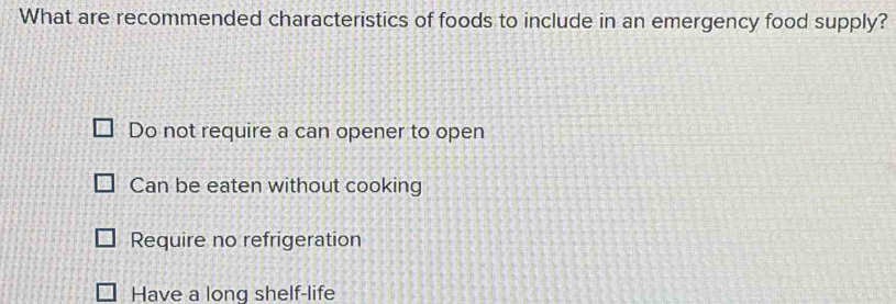 What are recommended characteristics of foods to include in an emergency food supply?
Do not require a can opener to open
Can be eaten without cooking
Require no refrigeration
Have a long shelf-life