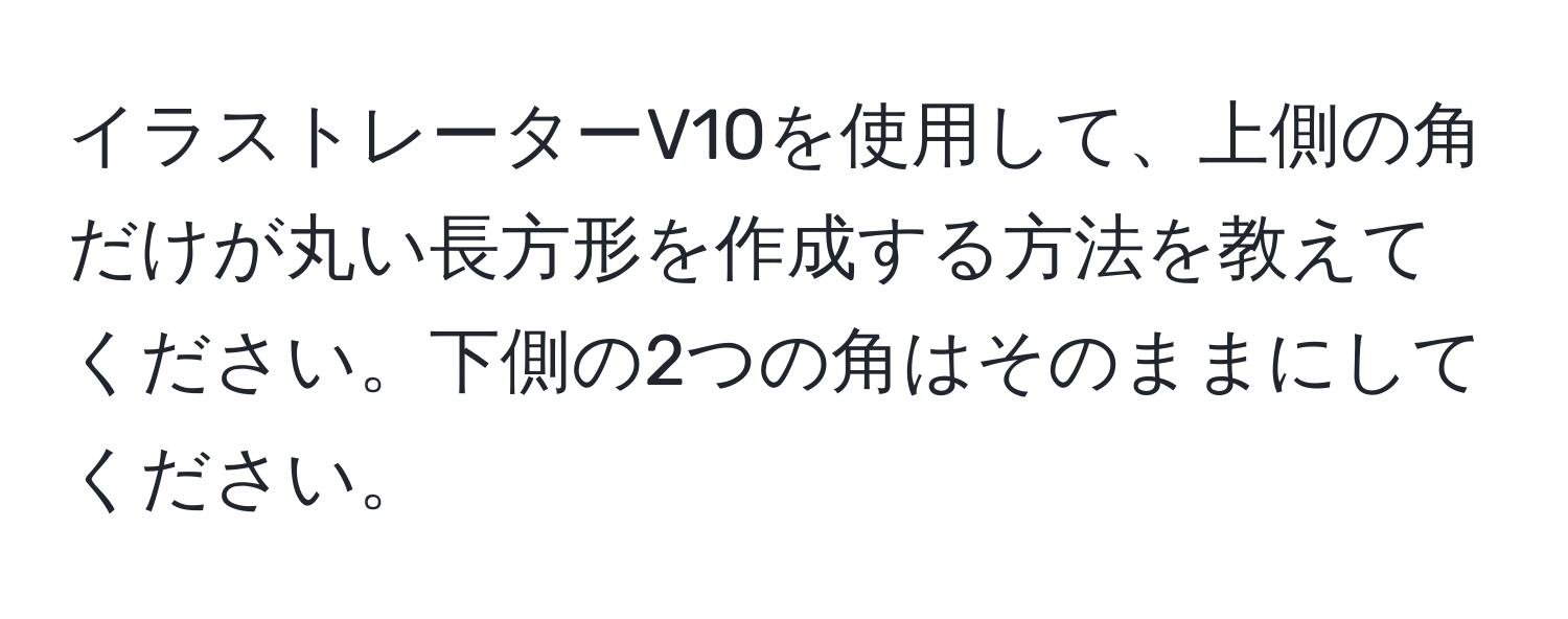 イラストレーターV10を使用して、上側の角だけが丸い長方形を作成する方法を教えてください。下側の2つの角はそのままにしてください。