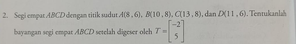 Segi empat ABCD dengan titik sudut A(8,6), B(10,8), C(13,8) , dan D(11,6). Tentukanlah 
bayangan segi empat ABCD setelah digeser oleh T=beginbmatrix -2 5endbmatrix