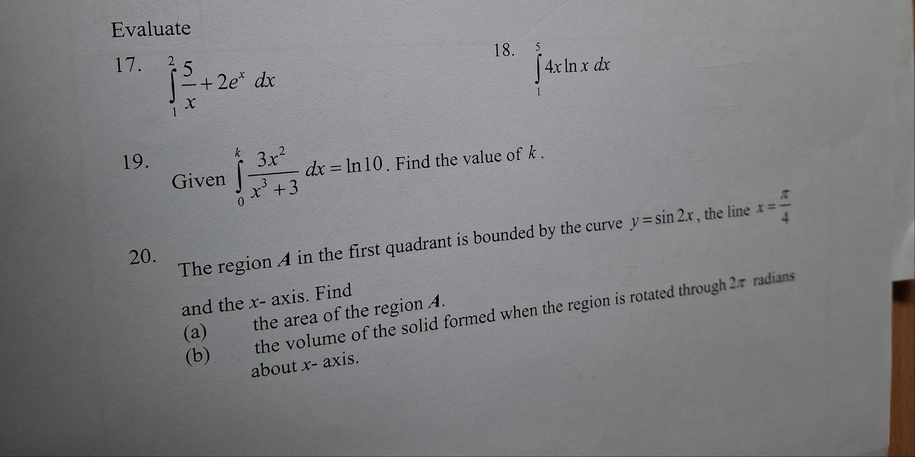 Evaluate 
17.
∈tlimits _1^(2frac 5)x+2e^xdx
18.
∈tlimits _1^(54xln xdx
19. . Find the value of k. 
Given ∈tlimits _0^kfrac 3x^2)x^3+3dx=ln 10
The region A in the first quadrant is bounded by the curve y=sin 2x , the line x= π /4 
20. 
and the x - axis. Find 
(b) the volume of the solid formed when the region is rotated through 27 radians 
(a) the area of the region A. 
about x - axis.