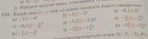 A(-frac 3), 2x-31
2) Найлиτе молули чисел, отмеченны 
131. Kakoй знак (>, нужно налисать вместо квадратика: 
a) -3□ -4 2 6) -5□ -2 ? B) -0,1□ 0

r) -0,1□ - 1/10  ? n) -5,2□ -5 ,6? e) - 11/15 □ - 10/15  ) 
) - 1/3 □ - 2/6  ? 3) -2 2/3 □ -1 3/4  7 и) -3 4/5 □ -3 3/4 
й jockoсти отметьте Τочки A(-2;-2), B(-