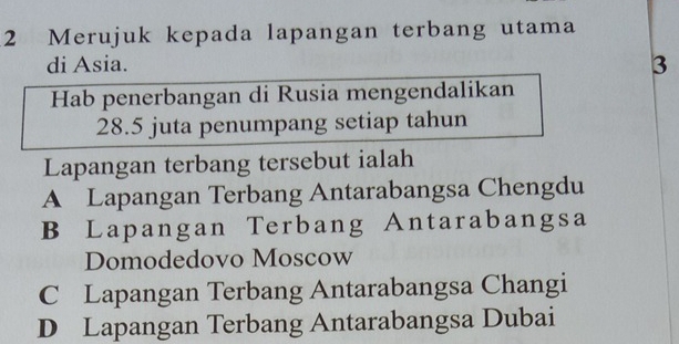 Merujuk kepada lapangan terbang utama
di Asia.
3
Hab penerbangan di Rusia mengendalikan
28.5 juta penumpang setiap tahun
Lapangan terbang tersebut ialah
A Lapangan Terbang Antarabangsa Chengdu
B Lapangan Terbang Antarabangsa
Domodedovo Moscow
C Lapangan Terbang Antarabangsa Changi
D Lapangan Terbang Antarabangsa Dubai