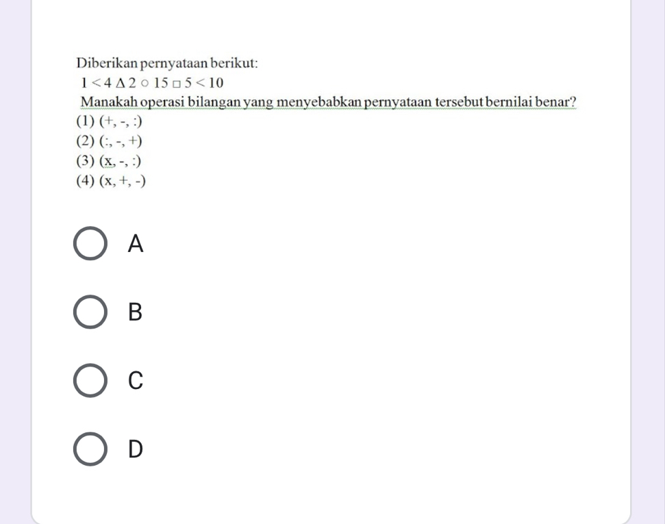 Diberikan pernyataan berikut:
1<4△ 2bigcirc 15□ 5<10</tex> 
Manakah operasi bilangan yang menyebabkan pernyataan tersebut bernilai benar?
(1) (+,-,:)
(2) (:,-,+)
(3) (X,-,:)
(4) (x,+,-)
A
B
C
D