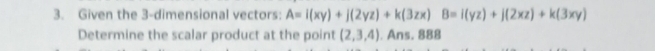 Given the 3 -dimensional vectors: A=i(xy)+j(2yz)+k(3zx)B=i(yz)+j(2xz)+k(3xy)
Determine the scalar product at the point (2,3,4). Ans. 888