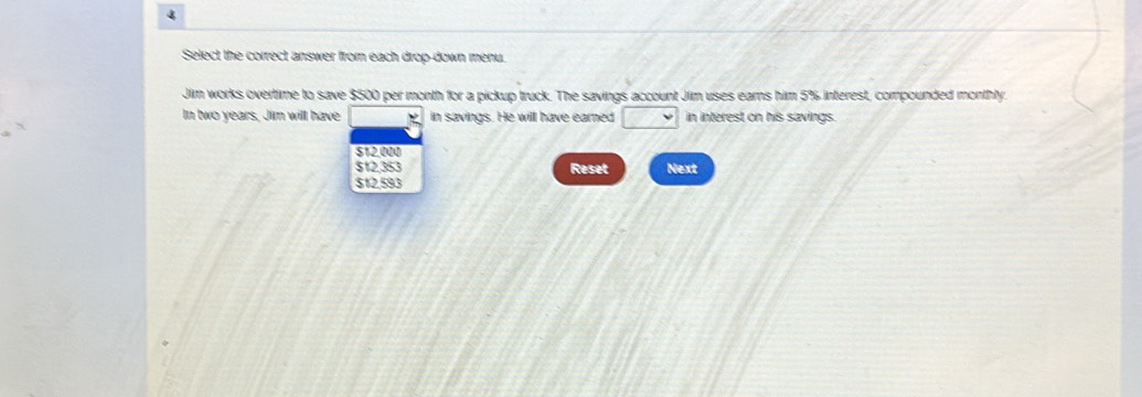 Select the correct answer from each drop-down menu.
Jim works overtime to save $500 per month for a pickup truck. The savings account Jim uses earns him 5% interest, compounded monthly.
In two years, Jim will have 、 in savings. He will have eared □ in interest on his savings.
$12,000
$12.353 Reset Next
$12.593