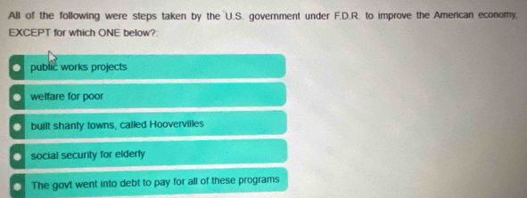 All of the following were steps taken by the U.S. government under F.D.R. to improve the American economy,
EXCEPT for which ONE below?
O public works projects. welfare for poor. built shanty towns, called Hoovervilles. social security for elderly. The govt went into debt to pay for all of these programs