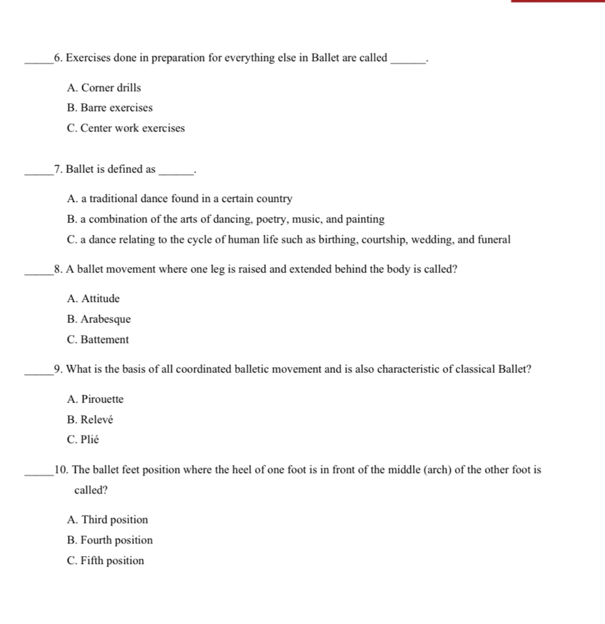 Exercises done in preparation for everything else in Ballet are called_ .
A. Corner drills
B. Barre exercises
C. Center work exercises
_
_7. Ballet is defined as .
A. a traditional dance found in a certain country
B. a combination of the arts of dancing, poetry, music, and painting
C. a dance relating to the cycle of human life such as birthing, courtship, wedding, and funeral
_8. A ballet movement where one leg is raised and extended behind the body is called?
A. Attitude
B. Arabesque
C. Battement
_9. What is the basis of all coordinated balletic movement and is also characteristic of classical Ballet?
A. Pirouette
B. Relevé
C. Plié
_10. The ballet feet position where the heel of one foot is in front of the middle (arch) of the other foot is
called?
A. Third position
B. Fourth position
C. Fifth position
