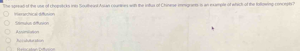 The spread of the use of chopsticks into Southeast Asian countries with the influx of Chinese immigrants is an example of which of the following concepts?
Hierarchical diffusion
Stimulus diffusion
Assimilation
Acculuturation
Relocation Difusión