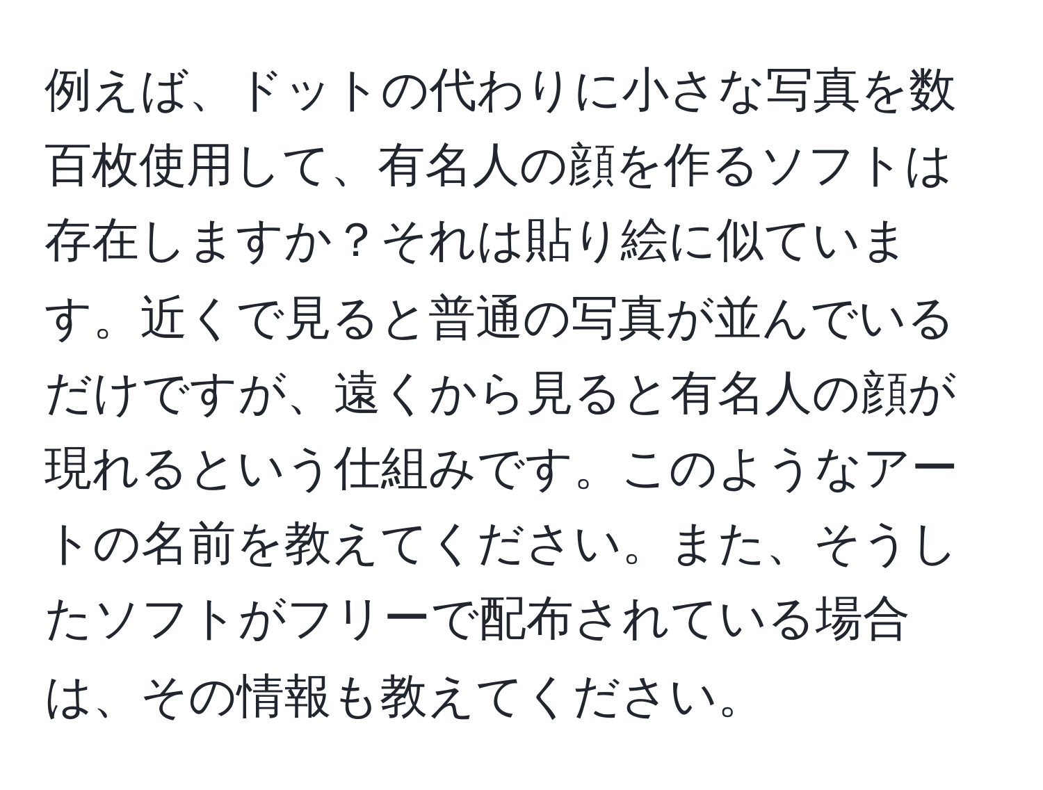 例えば、ドットの代わりに小さな写真を数百枚使用して、有名人の顔を作るソフトは存在しますか？それは貼り絵に似ています。近くで見ると普通の写真が並んでいるだけですが、遠くから見ると有名人の顔が現れるという仕組みです。このようなアートの名前を教えてください。また、そうしたソフトがフリーで配布されている場合は、その情報も教えてください。