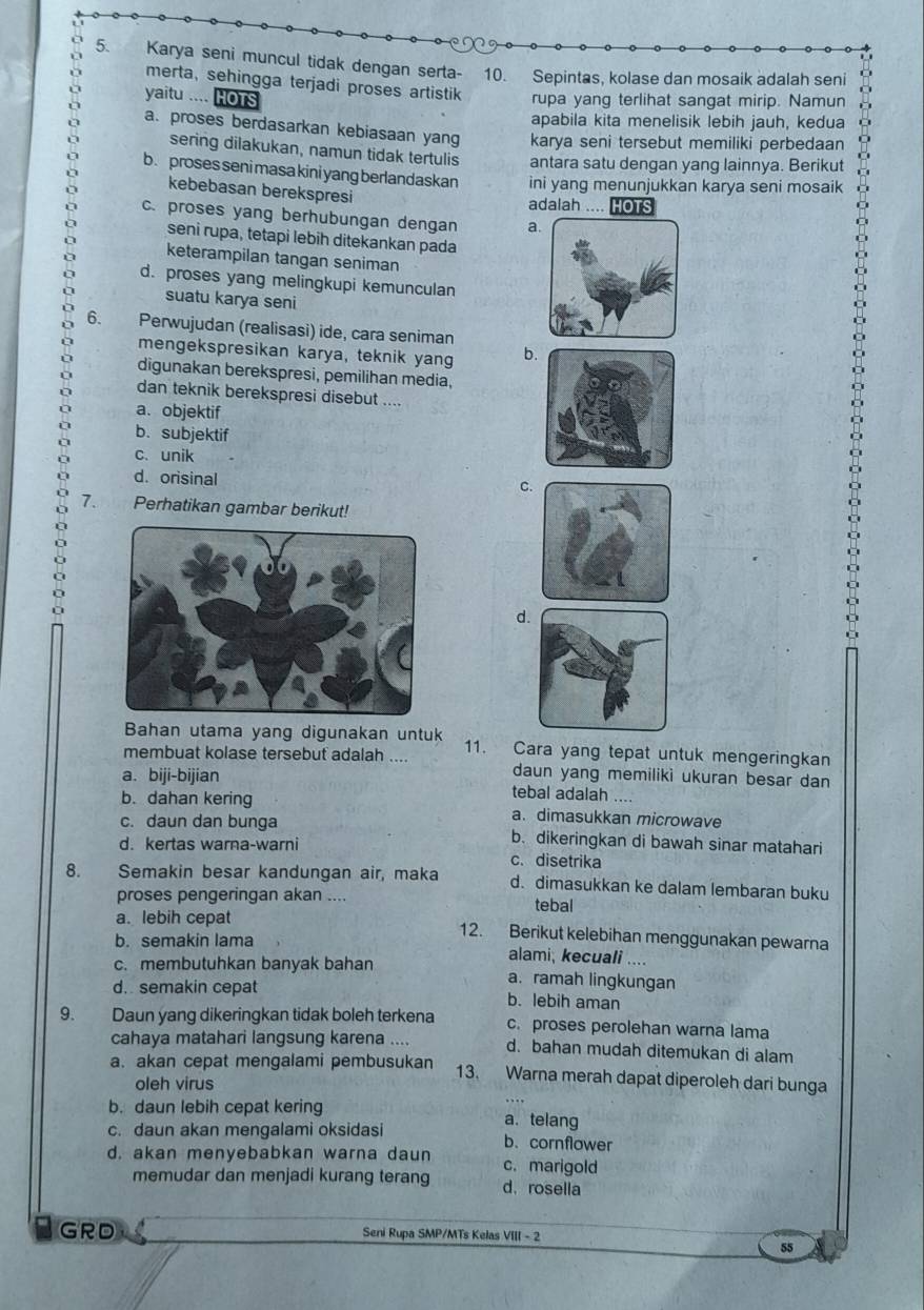 Karya seni muncul tidak dengan serta- 10. Sepintas, kolase dan mosaik adalah seni
merta, sehingga terjadi proses artistik rupa yang terlihat sangat mirip. Namun
yaitu .... HOTS
apabila kita menelisik lebih jauh, kedua
a. proses berdasarkan kebiasaan yang karya seni tersebut memiliki perbedaan
sering dilakukan, namun tidak tertulis antara satu dengan yang lainnya. Berikut
b. proses seni masa kini yang berlandaskan ini yang menunjukkan karya seni mosaik
kebebasan berekspresi
adalah .... HOTS
c. proses yang berhubungan dengan a
seni rupa, tetapi lebih ditekankan pada
keterampilan tangan seniman
d. proses yang melingkupi kemunculan
suatu karya seni
6. Perwujudan (realisasi) ide, cara seniman
mengekspresikan karya, teknik yang b
digunakan berekspresi, pemilihan media,
dan teknik berekspresi disebut ....
a. objektif
b. subjektif
c. unik
d.orisinal
c
7. Perhatikan gambar berikut!
d
Bahan utama yang digunakan untuk 11. Cara yang tepat untuk mengeringkan
membuat kolase tersebut adalah .... daun yang memiliki ukuran besar dan
a. biji-bijian tebal adalah ....
b. dahan kering a. dimasukkan microwave
c. daun dan bunga b. dikeringkan di bawah sinar matahari
d. kertas warna-warni c. disetrika
8. Semakin besar kandungan air, maka d. dimasukkan ke dalam lembaran buku
proses pengeringan akan .... tebal
a. lebih cepat 12. Berikut kelebihan menggunakan pewarna
b. semakin lama alami, kecuali ....
c. membutuhkan banyak bahan a. ramah lingkungan
d. semakin cepat b. lebih aman
9. Daun yang dikeringkan tidak boleh terkena c. proses perolehan warna lama
cahaya matahari langsung karena .... d. bahan mudah ditemukan di alam
a. akan cepat mengalami pembusukan 13. Warna merah dapat diperoleh dari bunga
oleh virus
b. daun lebih cepat kering a. telang
c. daun akan mengalami oksidasi b. cornflower
d. akan menyebabkan warna daun c. marigold
memudar dan menjadi kurang terang d， rosella
GRD Seni Rupa SMP/MTs Kelas VIII - 2
55