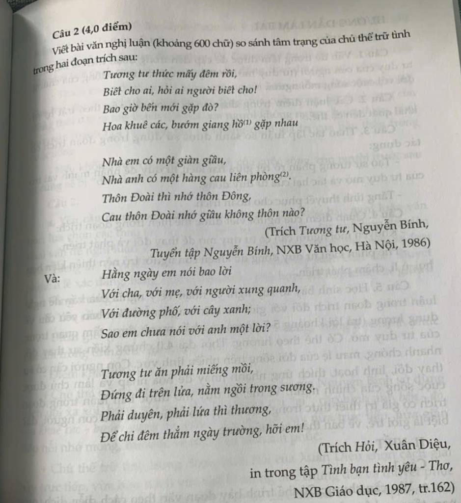 (4,0 điểm) 
Viết bài văn nghị luận (khoảng 600 chữ) so sánh tâm trạng của chủ thể trữ tình 
trong hai đoạn trích sau: 
Tương tư thức mấy đêm rồi, 
Biết cho ai, hỏi ai người biết cho! 
Bao giờ bến mới gặp đò? 
Hoa khuê các, bướm giang hồ'¹) gặp nhau 
Nhà em có một giàn giầu, 
Nhà anh có một hàng cau liên phòng²). 
Thôn Đoài thì nhớ thôn Đông, 
Cau thôn Đoài nhớ giầu không thôn nào? 
(Trích Tương tư, Nguyễn Bính, 
Tuyển tập Nguyễn Bính, NXB Văn học, Hà Nội, 1986) 
Và: Hằng ngày em nói bao lời 
Với cha, với mẹ, với người xung quanh, 
Với đường phố, với cây xanh; 
Sao em chưa nói với anh một lời? 
Tương tư ăn phải miếng mồi, 
Đứng đi trên lửa, nằm ngồi trong sương. 
Phải duyên, phải lứa thì thương, 
Để chi đêm thắm ngày trường, hỡi em! 
(Trích Hỏi, Xuân Diệu, 
in trong tập Tình bạn tình yêu - Thơ, 
NXB Giáo dục, 1987, tr. 162)