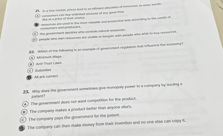 In a free market, prices lead to an efficient allocation of resources. In other words,
Aconsumers can buy unlimited amounts of any good they
like at a price of their choice.
resources are used in the most valuable and productive way according to the needs of
consumers and producers.
C) the government decides who controls natural resources.
D) people who own resources are unable to bargain with people who wish to buy resources.
22. Which of the following is an example of government regulation that influence the economy?
Minimum Wage
BAnti-Trust Laws
c) Subsidies
All are correct
23. Why does the government sometimes give monopoly power to a company by issuing a
patent?
A) The government does not want competition for the product.
B) The company makes a product better than anyone else's.
c) The company pays the government for the patent.
The company can then make money from their invention and no one else can copy it.