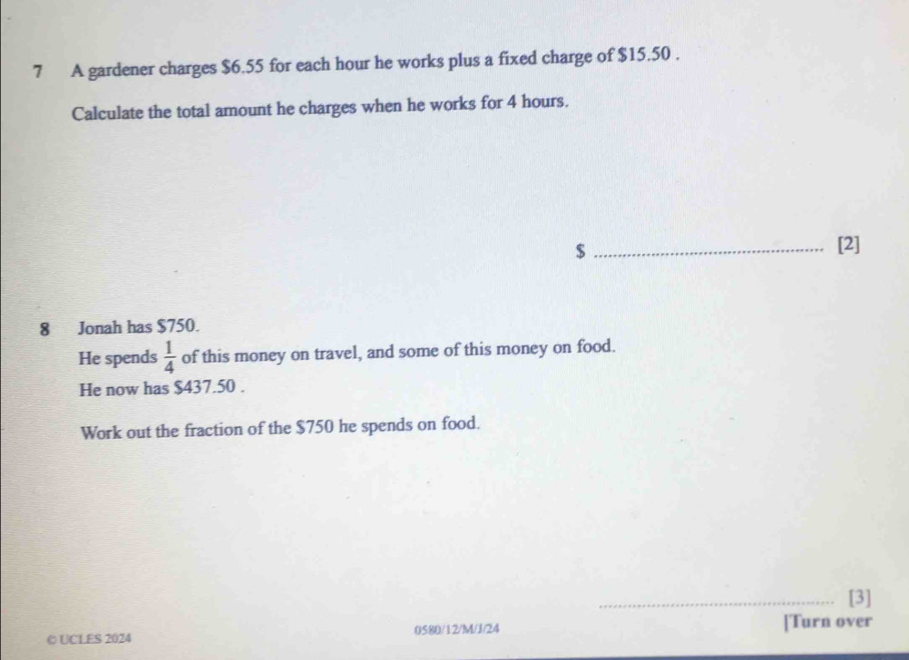 A gardener charges $6.55 for each hour he works plus a fixed charge of $15.50. 
Calculate the total amount he charges when he works for 4 hours. 
_ $
[2] 
8 Jonah has $750. 
He spends  1/4  of this money on travel, and some of this money on food. 
He now has $437.50. 
Work out the fraction of the $750 he spends on food. 
_[3] 
© UCLES 2024 0580/12/M/J/24 [Turn over