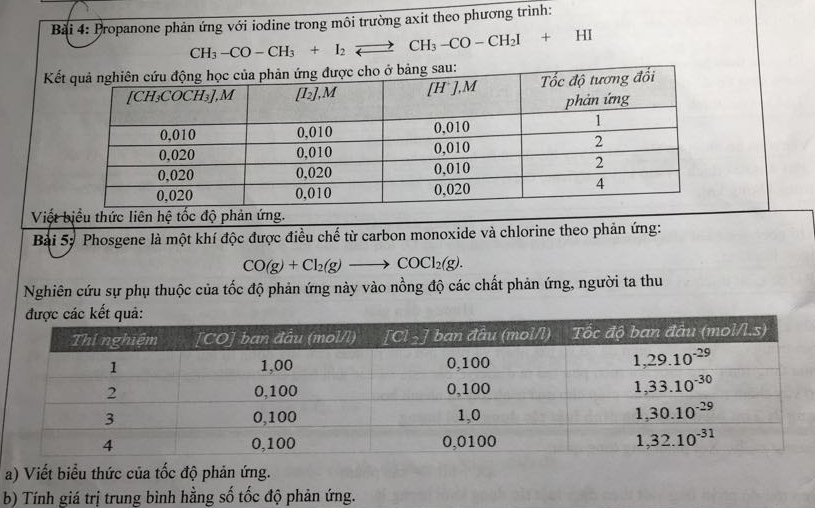 Propanone phản ứng với iodine trong môi trường axit theo phương trình:
CH_3-CO-CH_3+I_2leftharpoons CH_3-CO-CH_2I+HI
K
Việt biểu thức liên hệ tốc độ phản ứng.
Bài 5: Phosgene là một khí độc được điều chế từ carbon monoxide và chlorine theo phản ứng:
CO(g)+Cl_2(g)to COCl_2(g).
Nghiên cứu sự phụ thuộc của tốc độ phản ứng này vào nồng độ các chất phản ứng, người ta thu
a) Viết biểu thức của tốc độ phản ứng.
b) Tính giá trị trung bình hằng số tốc độ phản ứng.