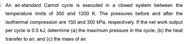 An air-standard Carnot cycle is executed in a closed system between the 
temperature limits of 350 and 1200 K. The pressures before and after the 
isothermal compression are 150 and 300 kPa, respectively. If the net work output 
per cycle is 0.5 kJ, determine (a) the maximum pressure in the cycle, (b) the heat 
transfer to air, and (c) the mass of air.