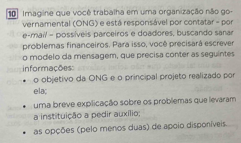 Imagine que você trabalha em uma organização não go- 
vernamental (ONG) e está responsável por contatar - por 
e-mail - possíveis parceiros e doadores, buscando sanar 
problemas financeiros. Para isso, você precisará escrever 
o modelo da mensagem, que precisa conter as seguintes 
informações: 
o objetivo da ONG e o principal projeto realizado por 
ela; 
uma breve explicação sobre os problemas que levaram 
a instituição a pedir auxílio; 
as opções (pelo menos duas) de apoio disponíveis.