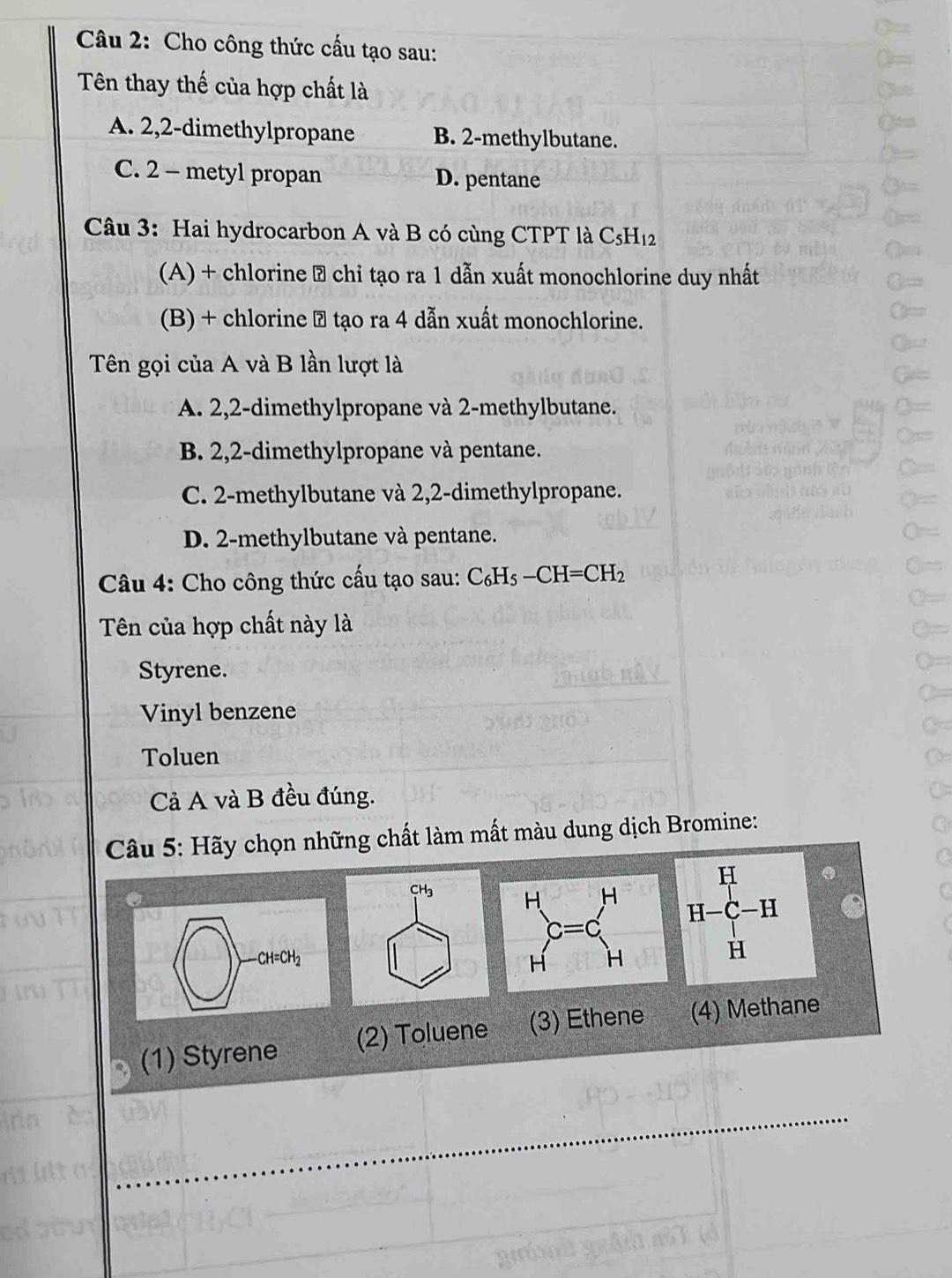 Cho công thức cấu tạo sau:
Tên thay thế của hợp chất là
A. 2,2-dimethylpropane B. 2-methylbutane.
C. 2 - metyl propan D. pentane
Câu 3: Hai hydrocarbon A và B có cùng CTPT là C_5H_12
(A) + chlorine → chỉ tạo ra 1 dẫn xuất monochlorine duy nhất
(B) + chlorine ⑦ tạo ra 4 dẫn xuất monochlorine.
Tên gọi của A và B lần lượt là
A. 2,2-dimethylpropane và 2-methylbutane.
B. 2,2-dimethylpropane và pentane.
C. 2-methylbutane và 2,2-dimethylpropane.
D. 2-methylbutane và pentane.
Câu 4: Cho công thức cấu tạo sau: C_6H_5-CH=CH_2
Tên của hợp chất này là
Styrene.
Vinyl benzene
Toluen
Cả A và B đều đúng.
Câu 5: Hãy chọn những chất làm mất màu dung dịch Bromine:
H-C-H
(□ )to
(1) Styrene (2) Toluene (3) Ethene (4) Methane