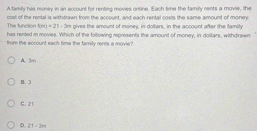 A family has money in an account for renting movies online. Each time the family rents a movie, the
cost of the rental is withdrawn from the account, and each rental costs the same amount of money.
The function f(m)=21-3m gives the amount of money, in dollars, in the account after the family
has rented m movies. Which of the following represents the amount of money, in dollars, withdrawn
from the account each time the family rents a movie?
A. 3m
B. 3
C. 21
D. 21-3m