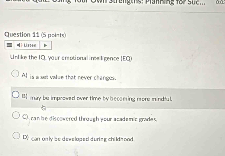 Own Strengths: Planning for Suc... 0:03
Question 11 (5 points)
Listen
Unlike the IQ, your emotional intelligence (EQ)
A) is a set value that never changes.
B) may be improved over time by becoming more mindful.
C) can be discovered through your academic grades.
D) can only be developed during childhood.