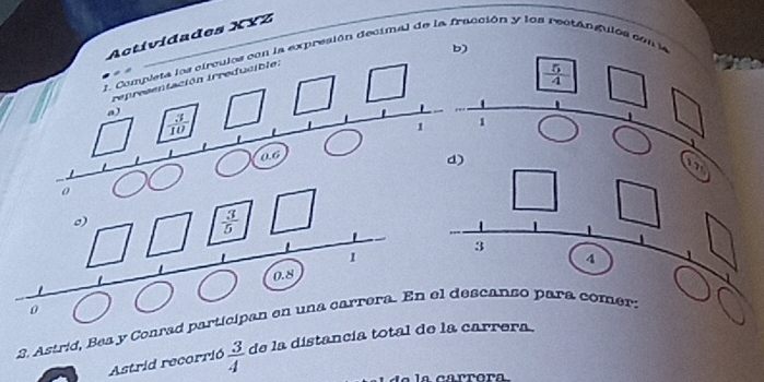 Actívidades XYZ 
b) 
1. Completa los circulos con la expresión decimal de la fracción y los rectán gulos con la 
representación irreducible.
 5/4 
a)  3/10 
1
a6
d)
0
o)
 3/5 
3
1
4
0.8
0
2. Astrid, Bea y Conrad participan en una carrera. En el descanso para comer: 
Astrid recorrió  3/4  de la distancía total de la carrera. 
a carrora.