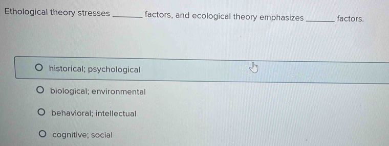 Ethological theory stresses _factors, and ecological theory emphasizes _factors.
historical; psychological
biological; environmental
behavioral; intellectual
cognitive; social