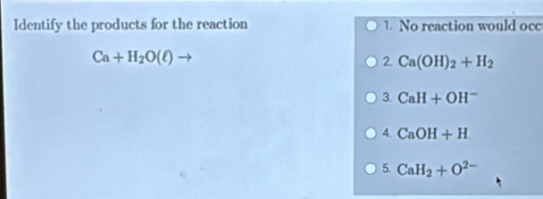 Identify the products for the reaction 1. No reaction would occ
Ca+H_2O(ell )to
2. Ca(OH)_2+H_2
3. CaH+OH^-
4. CaOH+H
5. CaH_2+O^(2-)