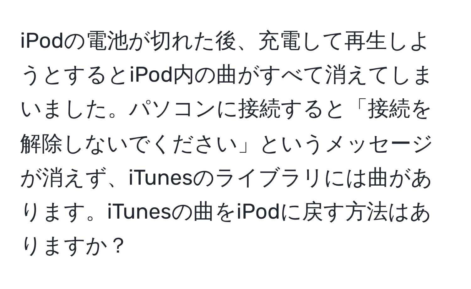 iPodの電池が切れた後、充電して再生しようとするとiPod内の曲がすべて消えてしまいました。パソコンに接続すると「接続を解除しないでください」というメッセージが消えず、iTunesのライブラリには曲があります。iTunesの曲をiPodに戻す方法はありますか？