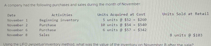 A company had the following purchases and sales during the month of November; 
Date Activities Units Acquired at Cost Units Sold at Retail 
November 1 Beginning inventory 5 units @ $52=$260
November 2 Purchase 10 units @ $54=$540
November 6 Purchase 6 units @ $57=$342
November 8 Sales 8 units @ $103
Using the LIFO perpetual inventory method, what was the value of the inventory on November 8 after the sale?