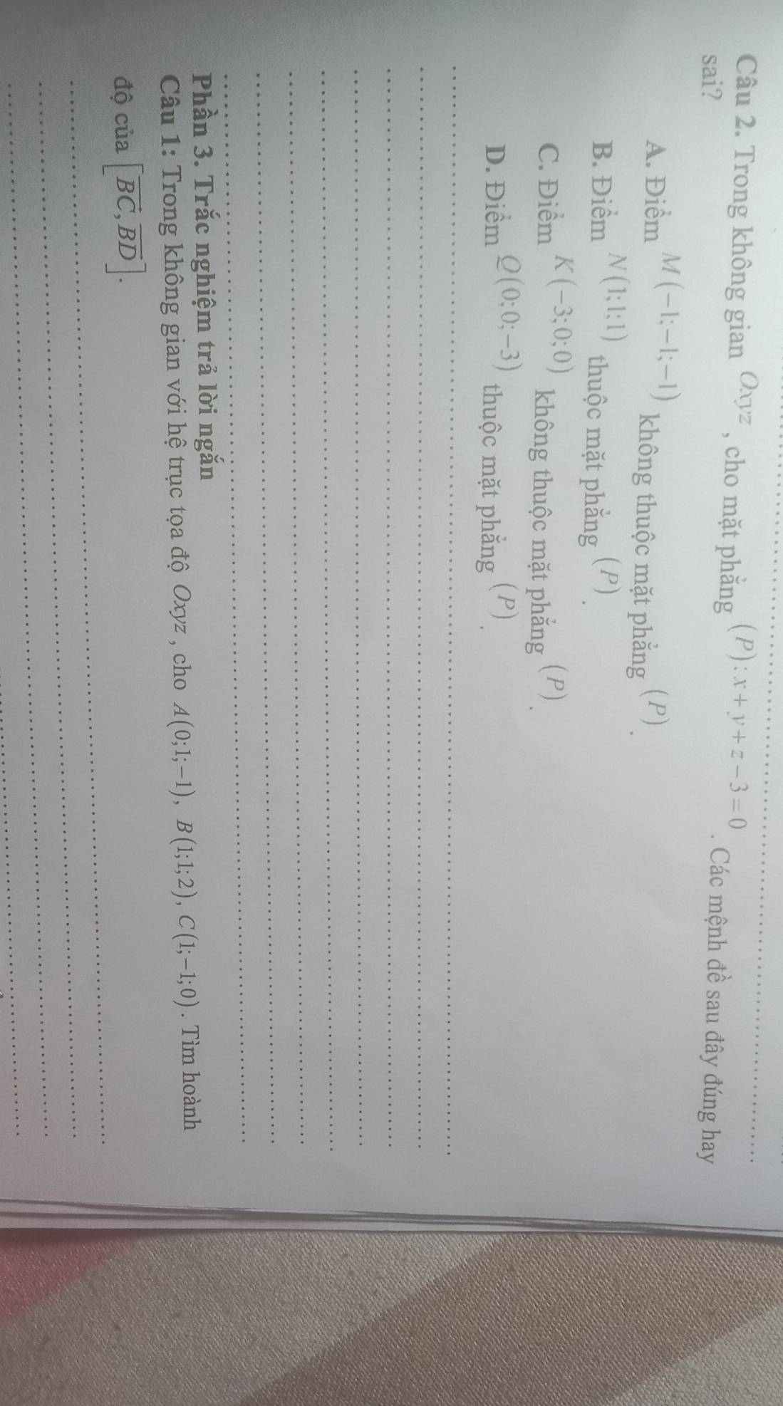 Trong không gian Oxyz , cho mặt phẳng (P): x+y+z-3=0
_
sai? . Các mệnh đề sau đây đúng hay
A. Điểm M(-1;-1;-1) không thuộc mặt phẳng (P)
B. Điểm N(1;1;1) thuộc mặt phẳng (P)
C. Điểm K(-3;0;0) (P)
không thuộc mặt phẳng
D. Điểm Q(0;0;-3) (P)
thuộc mặt phẳng
_
_
_
_
_
_
_
_
Phần 3. Trắc nghiệm trả lời ngắn
Câu 1: Trong không gian với hệ trục tọa độ Oxyz , cho A(0;1;-1), B(1;1;2), C(1;-1;0). Tìm hoành
_
độ của [vector BC, vector BD]. 
_
_
_