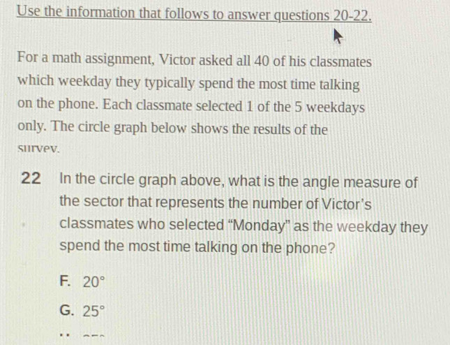 Use the information that follows to answer questions 20-22.
For a math assignment, Victor asked all 40 of his classmates
which weekday they typically spend the most time talking
on the phone. Each classmate selected 1 of the 5 weekdays
only. The circle graph below shows the results of the
survev.
22 In the circle graph above, what is the angle measure of
the sector that represents the number of Victor's
classmates who selected “Monday” as the weekday they
spend the most time talking on the phone?
F. 20°
G. 25°