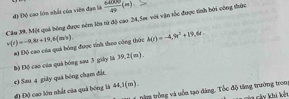 d) Độ cao lớn nhất của viên đạn là  64000/49 (m). 
Câu 39. Một quả bóng được ném lên từ độ cao 24,5m với vận tốc được tính bởi công thức
v(t)=-9,8t+19,6(m/s). 
a) Độ cao của quả bóng được tính theo công thức h(t)=-4,9t^2+19,6t. 
b) Độ cao của quả bóng sau 3 giây là 39, 2(m).
c) Sau 4 giây quả bóng chạm đất.
d) Độ cao lớn nhất của quả bóng là 44, 1(m).
năm trồng và uốn tạo dáng. Tốc độ tăng trưởng trong
của cây khi kết