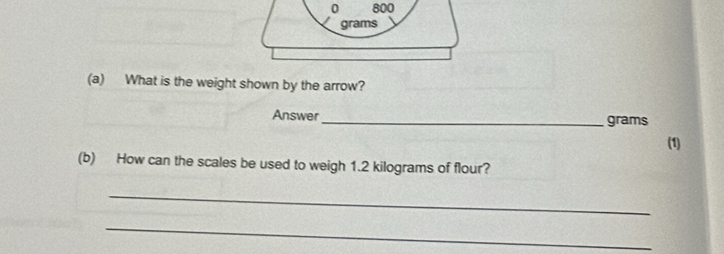 0 800
grams
(a) What is the weight shown by the arrow? 
Answer_ grams
(1) 
(b) How can the scales be used to weigh 1.2 kilograms of flour? 
_ 
_