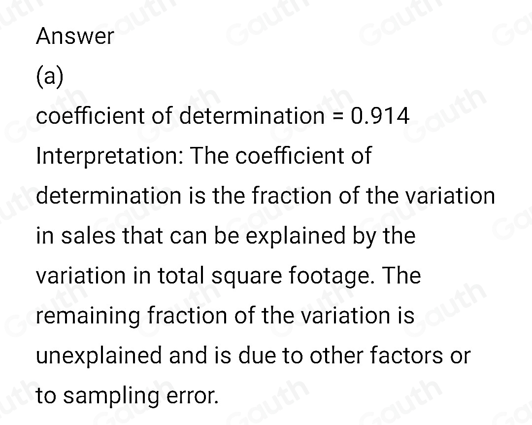 Answer 
(a) 
coefficient of determination =0.914
Interpretation: The coefficient of 
determination is the fraction of the variation 
in sales that can be explained by the 
variation in total square footage. The 
remaining fraction of the variation is 
unexplained and is due to other factors or 
to sampling error.