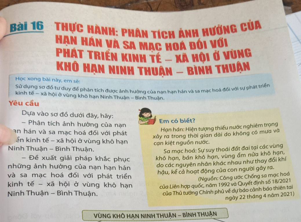 Thực hành: phân tích ảnh hướng của
Hạn Hán và sa Mac hoá đói với
Phát Triển kinh tế - xã hội ở vùng
Khô Hạn ninh thuân - bình thuận
Học xong bài này, em sẽ:
Sử dụng sơ đồ tư duy để phân tích được ảnh hưởng của nạn hạn hán và sa mạc hoá đối với sự phát triển
kinh tế - xã hội ở vùng khô hạn Ninh Thuận - Bình Thuận.
Yêu cầu
Dựa vào sơ đồ dưới đây, hãy:
Em có biết?
- Phân tích ảnh hưởng của nạn
an hán và sa mạc hoá đối với phát
Hạn hán: Hiện tượng thiếu nước nghiêm trọng
xảy ra trong thời gian dài do không có mưa và
ển kinh tế - xã hội ở vùng khô hạn cạn kiệt nguồn nước.
Ninh Thuận - Bình Thuận. Sa mạc hoá: Sự suy thoái đất đai tại các vùng
- Đề xuất giải pháp khắc phục khô hạn, bán khô hạn, vùng ẩm nửa khô hạn,
những ảnh hưởng của nạn hạn hán
do các nguyên nhân khác nhau như thay đổi khí
hậu, kể cả hoạt động của con người gây ra.
và sa mạc hoá đối với phát triển
(Nguồn: Công ước Chống sa mạc hoá
kinh tế - xã hội ở vùng khô hạn của Liên hợp quốc, năm 1992 và Quyết định số 18/2021
Ninh Thuận - Bình Thuận.
của Thủ tướng Chính phủ về dự báo cảnh báo thiên tai
ngày 22 tháng 4 năm 2021)
VỦNG KHÔ HẠN NINH THUẬN - BÌNH THUẬN