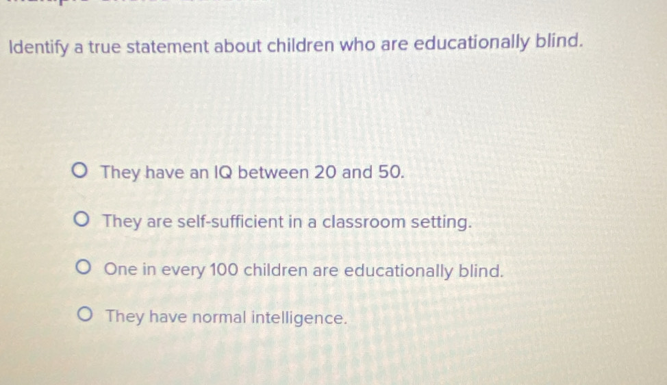 ldentify a true statement about children who are educationally blind.
They have an IQ between 20 and 50.
They are self-sufficient in a classroom setting.
One in every 100 children are educationally blind.
They have normal intelligence.