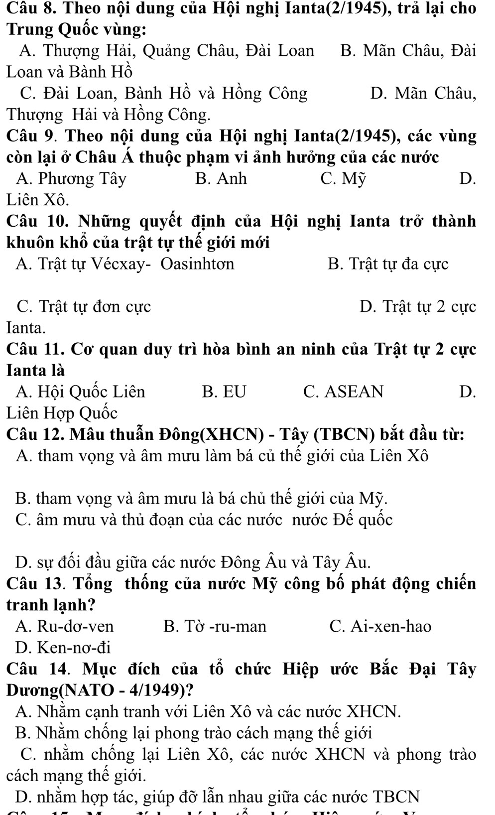 Theo nội dung của Hội nghị Ianta(2/1945), trả lại cho
Trung Quốc vùng:
A. Thượng Hải, Quảng Châu, Đài Loan B. Mãn Châu, Đài
Loan và Bành Hồ
C. Đài Loan, Bành Hồ và Hồng Công D. Mãn Châu,
Thượng Hải và Hồng Công.
Câu 9. Theo nội dung của Hội nghị Ianta(2/1945), các vùng
còn lại ở Châu Á thuộc phạm vi ảnh hưởng của các nước
A. Phương Tây B. Anh C. Mỹ D.
Liên Xô.
Câu 10. Những quyết định của Hội nghị Ianta trở thành
khuôn khổ của trật tự thế giới mới
A. Trật tự Vécxay- Oasinhtơn B. Trật tự đa cực
C. Trật tự đơn cực D. Trật tự 2 cực
Ianta.
Câu 11. Cơ quan duy trì hòa bình an ninh của Trật tự 2 cực
Ianta là
A. Hội Quốc Liên B. EU C. ASEAN D.
Liên Hợp Quốc
Câu 12. Mâu thuẫn Đông(XHCN) - Tây (TBCN) bắt đầu từ:
A. tham vọng và âm mưu làm bá củ thế giới của Liên Xô
B. tham vọng và âm mưu là bá chủ thế giới của Mỹ.
C. âm mưu và thủ đoạn của các nước nước Đế quốc
D. sự đối đầu giữa các nước Đông Âu và Tây Âu.
Câu 13. Tổng thống của nước Mỹ công bố phát động chiến
tranh lạnh?
A. Ru-dơ-ven B. Tờ -ru-man C. Ai-xen-hao
D. Ken-nơ-đi
Câu 14. Mục đích của tổ chức Hiệp ước Bắc Đại Tây
Dương(NATO - 4/1949)?
A. Nhằm cạnh tranh với Liên Xô và các nước XHCN.
B. Nhằm chống lại phong trào cách mạng thế giới
C. nhằm chống lại Liên Xô, các nước XHCN và phong trào
cách mạng thế giới.
D. nhằm hợp tác, giúp đỡ lẫn nhau giữa các nước TBCN