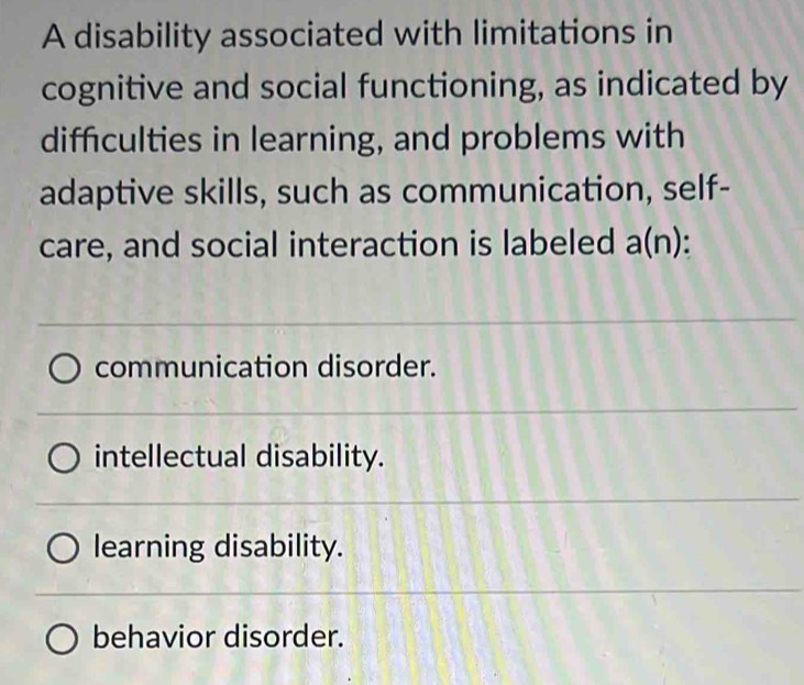 A disability associated with limitations in
cognitive and social functioning, as indicated by
difficulties in learning, and problems with
adaptive skills, such as communication, self-
care, and social interaction is labeled a(n)
communication disorder.
intellectual disability.
learning disability.
behavior disorder.