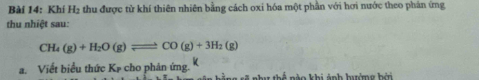 Khí H_2 thu được từ khí thiên nhiên bằng cách oxi hóa một phần với hơi nước theo phản ứng 
thu nhiệt sau:
CH_4(g)+H_2O(g)leftharpoons CO(g)+3H_2(g)
a. Viết biểu thức Kp cho phản ứng. k 
gng sẽ như thế nào khi ảnh hưởng bởi