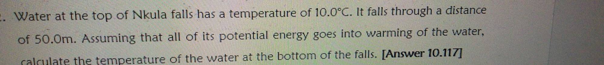 Water at the top of Nkula falls has a temperature of 10.0°C. It falls through a distance 
of 50.0m. Assuming that all of its potential energy goes into warming of the water, 
calculate the temperature of the water at the bottom of the falls. [Answer 10.117 ]