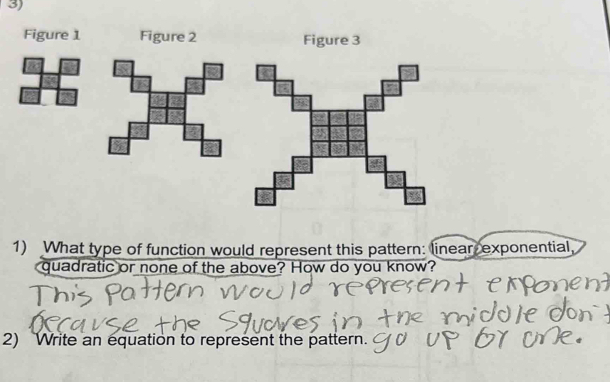 Figure 1 Figure 2 
1) What type of function would represent this pattern: linear exponential, 
quadratic or none of the above? How do you know? 
2) Write an equation to represent the pattern.