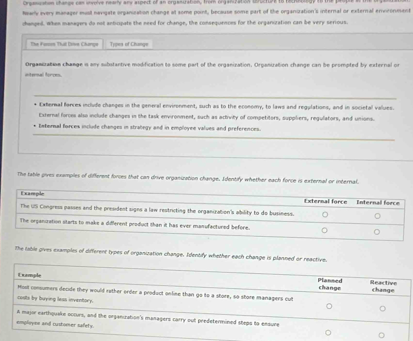 Orpanization change can involve nearly any aspect of an organization, from organization structure to technology to the per
Nearly every manager must navigate organization change at some point, because some part of the organization's internal or external environment
changed. When managers do not anticipate the need for change, the consequences for the organization can be very serious.
The Forsos That Drve Chango Types of Change
Organization change is any substantive modification to some part of the organization. Organization change can be prompted by external or
internal forces.
External forces include changes in the general environment, such as to the economy, to laws and regulations, and in societal values.
External forces also include changes in the task environment, such as activity of competitors, suppliers, regulators, and unions.
Internal forces include changes in strategy and in employee values and preferences.
The table gives examples of different forces that can drive organization change. Identify whether each force is external or internal.
The table gives examples of different types of organization change. Identify whether each change is planned or reactive.
Planned Reactive
Example change change
Most consumers decide they would rather order a product online than go to a store, so store managers cut
costs by buying less inventory.
A major earthquake occurs, and the organization's managers carry out predetermined steps to ensure
employee and customer safety.