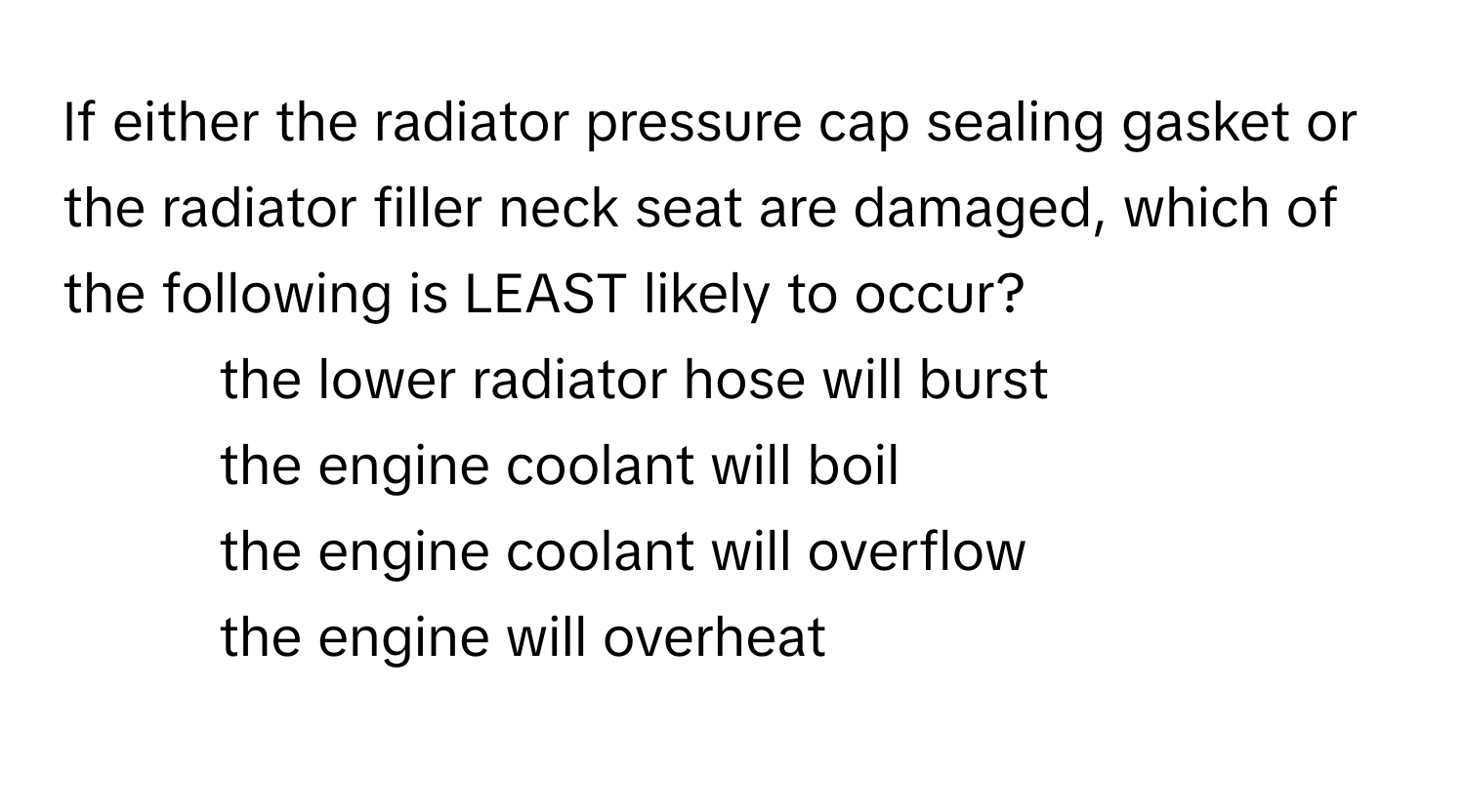 If either the radiator pressure cap sealing gasket or the radiator filler neck seat are damaged, which of the following is LEAST likely to occur?

- the lower radiator hose will burst
- the engine coolant will boil
- the engine coolant will overflow
- the engine will overheat